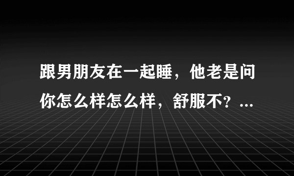 跟男朋友在一起睡，他老是问你怎么样怎么样，舒服不？你又不好意思说出来，怎么办？怎么说呢？
