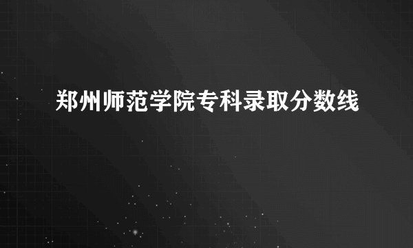 郑州师范学院专科录取分数线