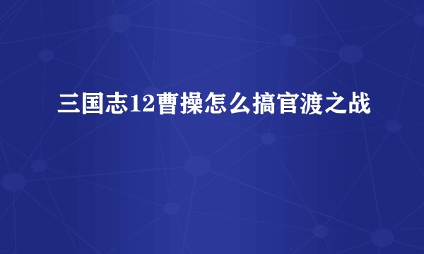 三国志12曹操怎么搞官渡之战