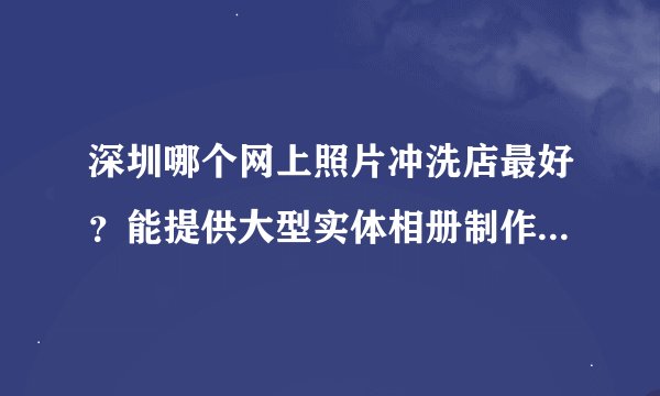 深圳哪个网上照片冲洗店最好？能提供大型实体相册制作的 （4R/6寸 600份 以上的） 最好能给出制作价格
