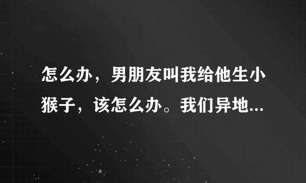 怎么办，男朋友叫我给他生小猴子，该怎么办。我们异地恋在一起将近两年了。该怎么办。