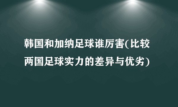 韩国和加纳足球谁厉害(比较两国足球实力的差异与优劣)