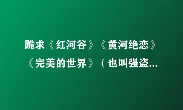 跪求《红河谷》《黄河绝恋》《完美的世界》（也叫强盗保镖）的下载地址，要迅雷能下的，不要告诉我电驴能下
