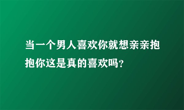 当一个男人喜欢你就想亲亲抱抱你这是真的喜欢吗？