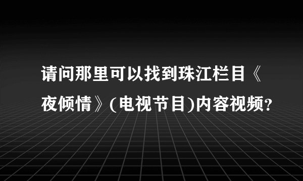 请问那里可以找到珠江栏目《夜倾情》(电视节目)内容视频？