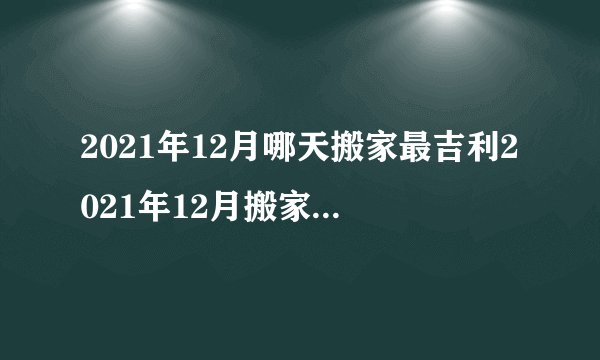 2021年12月哪天搬家最吉利2021年12月搬家入宅最佳吉日有哪些