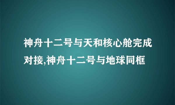 神舟十二号与天和核心舱完成对接,神舟十二号与地球同框