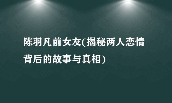 陈羽凡前女友(揭秘两人恋情背后的故事与真相)