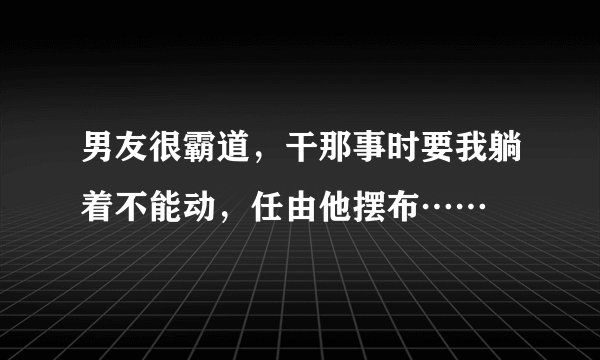男友很霸道，干那事时要我躺着不能动，任由他摆布……