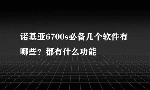 诺基亚6700s必备几个软件有哪些？都有什么功能