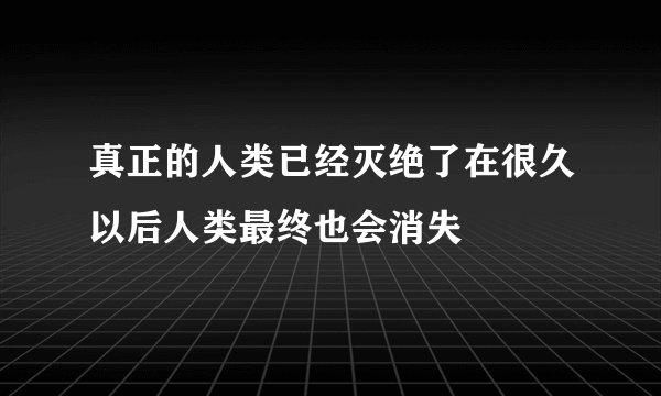 真正的人类已经灭绝了在很久以后人类最终也会消失