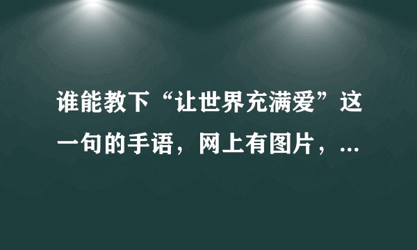 谁能教下“让世界充满爱”这一句的手语，网上有图片，但不知道手势的方向，请不吝赐教，谢谢