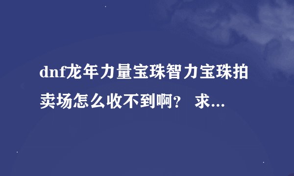 dnf龙年力量宝珠智力宝珠拍卖场怎么收不到啊？ 求解。。。