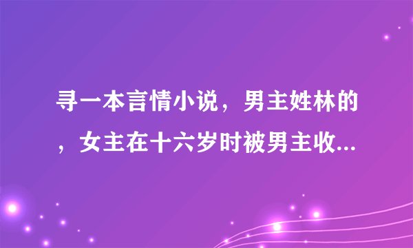 寻一本言情小说，男主姓林的，女主在十六岁时被男主收养了的，女主很怕男主的。