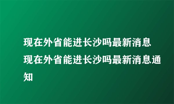 现在外省能进长沙吗最新消息现在外省能进长沙吗最新消息通知