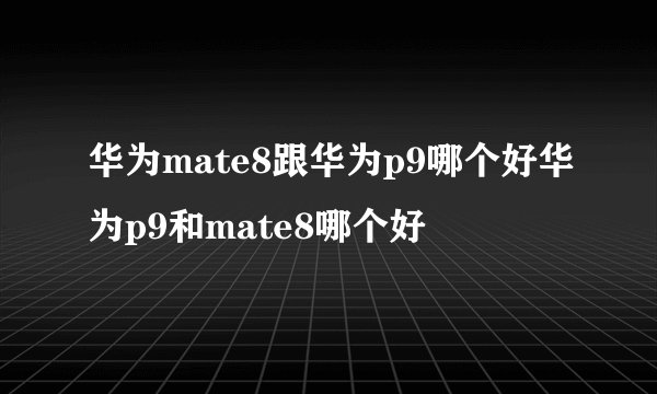 华为mate8跟华为p9哪个好华为p9和mate8哪个好