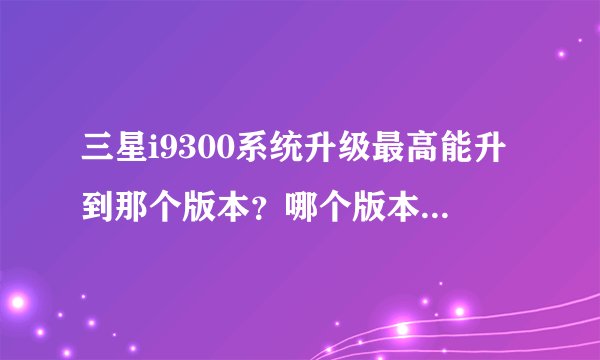 三星i9300系统升级最高能升到那个版本？哪个版本用起来最稳定