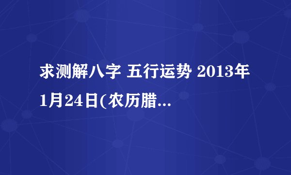 求测解八字 五行运势 2013年1月24日(农历腊月十三)上午十点二十八分,男孩