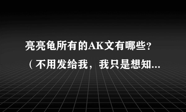 亮亮龟所有的AK文有哪些？（不用发给我，我只是想知道有哪些）越全越好