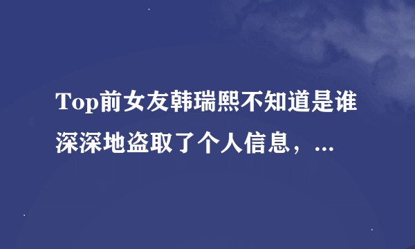 Top前女友韩瑞熙不知道是谁深深地盗取了个人信息，还没出道就吸毒被逮捕了