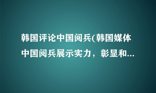 韩国评论中国阅兵(韩国媒体中国阅兵展示实力，彰显和平愿望)