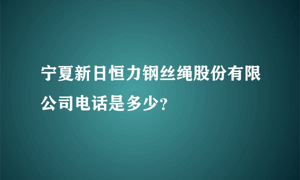 宁夏新日恒力钢丝绳股份有限公司电话是多少？