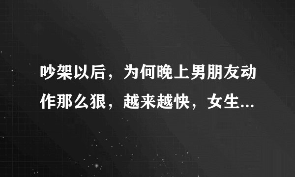 吵架以后，为何晚上男朋友动作那么狠，越来越快，女生哭了，还不知道怜香惜玉，怎么回事？