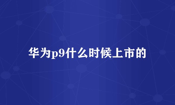 华为p9什么时候上市的
