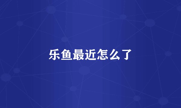 乐鱼最近怎么了