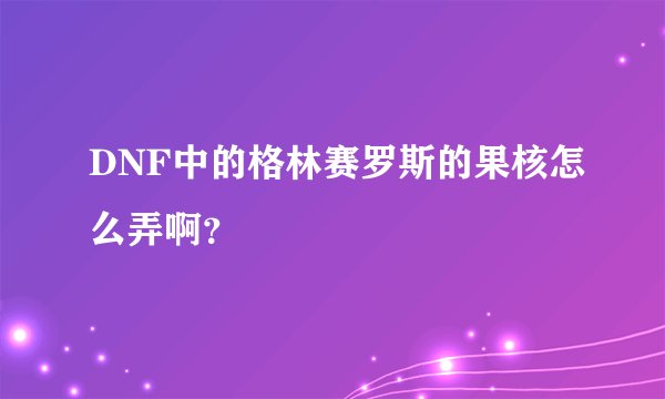 DNF中的格林赛罗斯的果核怎么弄啊？
