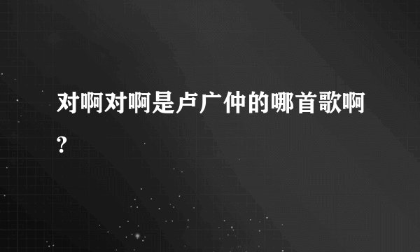 对啊对啊是卢广仲的哪首歌啊?
