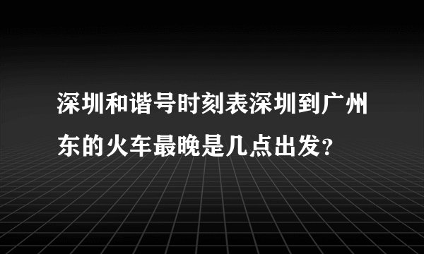 深圳和谐号时刻表深圳到广州东的火车最晚是几点出发？