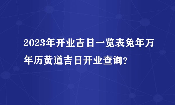 2023年开业吉日一览表兔年万年历黄道吉日开业查询？