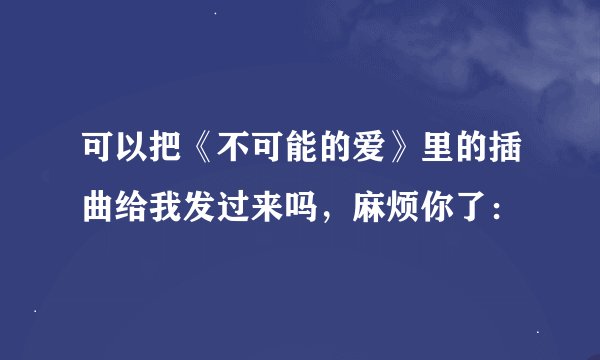 可以把《不可能的爱》里的插曲给我发过来吗，麻烦你了：