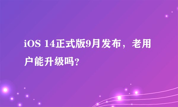 iOS 14正式版9月发布，老用户能升级吗？