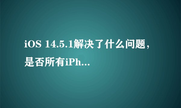 iOS 14.5.1解决了什么问题，是否所有iPhone用户都需要更新？