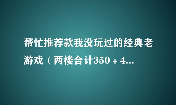 帮忙推荐款我没玩过的经典老游戏（两楼合计350＋40，持续涨到满意为止）