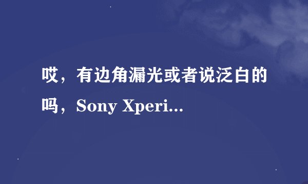 哎，有边角漏光或者说泛白的吗，Sony Xperia Z/L36h 安卓论坛