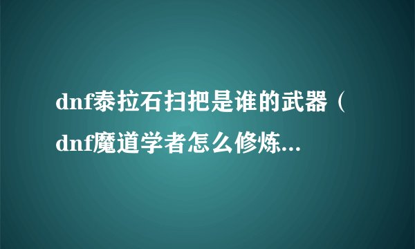 dnf泰拉石扫把是谁的武器（dnf魔道学者怎么修炼）「已解决」
