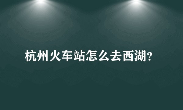 杭州火车站怎么去西湖？