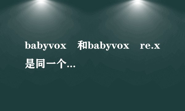 babyvox 和babyvox re.x是同一个组合吗？