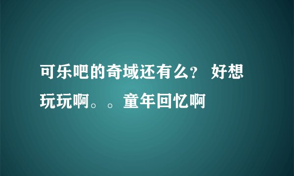 可乐吧的奇域还有么？ 好想玩玩啊。。童年回忆啊
