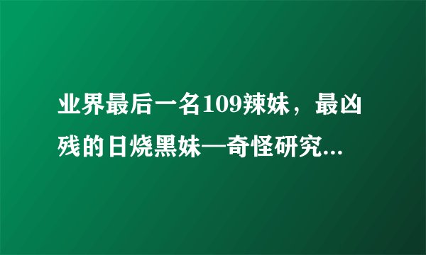 业界最后一名109辣妹，最凶残的日烧黑妹—奇怪研究（12）