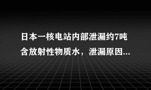 日本一核电站内部泄漏约7吨含放射性物质水，泄漏原因是什么？