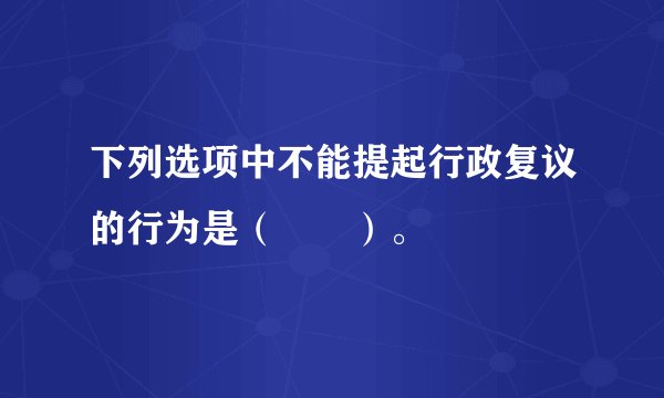 下列选项中不能提起行政复议的行为是（　　）。