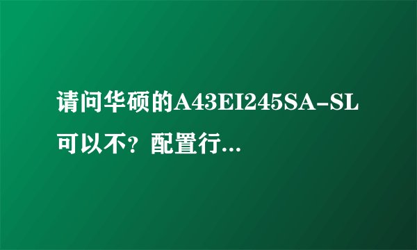 请问华硕的A43EI245SA-SL可以不？配置行不行？麻烦了！！！！！！