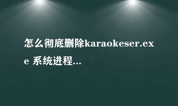 怎么彻底删除karaokeser.exe 系统进程，老是开机启动。