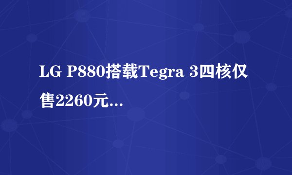 LG P880搭载Tegra 3四核仅售2260元，性能如何？