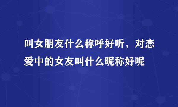 叫女朋友什么称呼好听，对恋爱中的女友叫什么昵称好呢