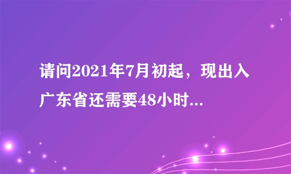 请问2021年7月初起，现出入广东省还需要48小时的核酸证明吗？